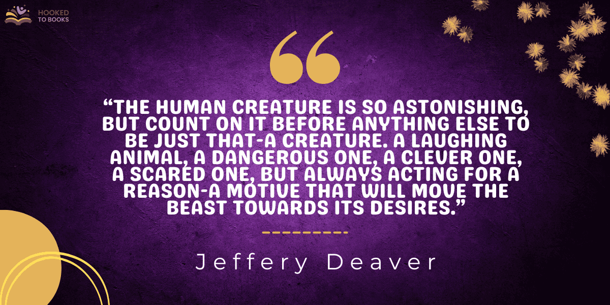 “The human creature is so astonishing, but count on it before anything else to be just that-a creature. A laughing animal, a dangerous one, a clever one, a scared one, but always acting for a reason-a motive that will move the beast towards its desires.”